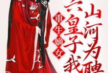 完结版《重生嫡女：六皇子我以山河为聘》在线免费阅读-瑞奇文学