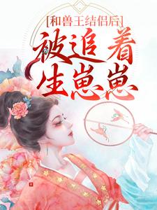 和兽王结侣后，被追着生崽崽小说免费资源，和兽王结侣后，被追着生崽崽在线阅读