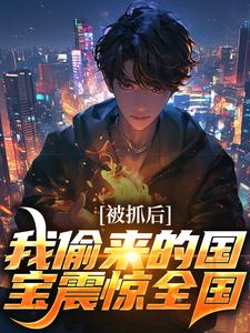 秦天秦叶完整版《被抓后，我偷来的国宝震惊全国》小说免费阅读