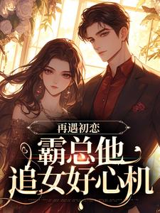 完结版《再遇初恋，霸总他追女好心机》在线免费阅读