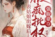 完整版《表姑娘出嫁后，被疯批权臣强取豪夺》小说免费阅读-瑞奇文学